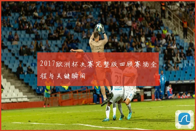 2017欧洲杯决赛完整版回顾赛场全程与关键瞬间