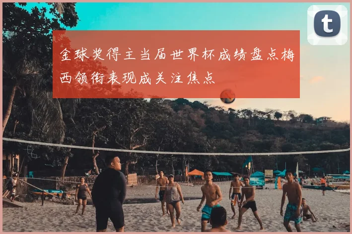 金球奖得主当届世界杯成绩盘点梅西领衔表现成关注焦点