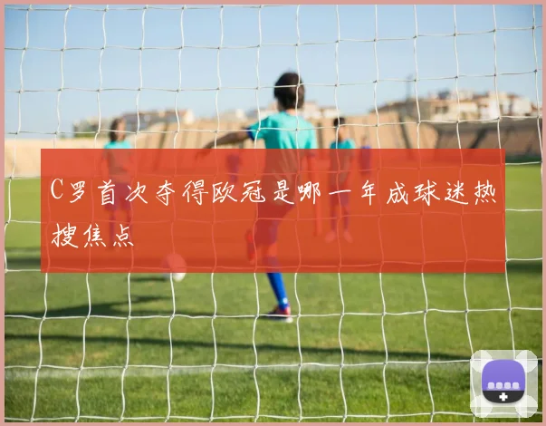 C罗首次夺得欧冠是哪一年成球迷热搜焦点