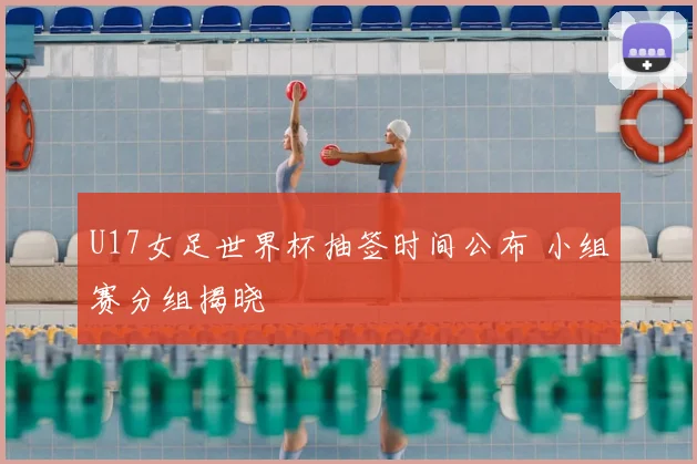 U17女足世界杯抽签时间公布 小组赛分组揭晓