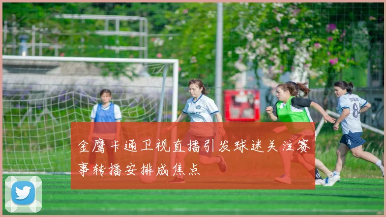 金鹰卡通卫视直播引发球迷关注赛事转播安排成焦点