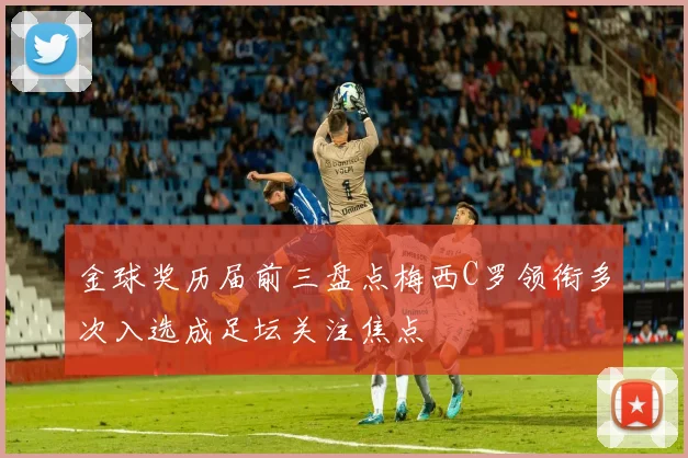 金球奖历届前三盘点梅西C罗领衔多次入选成足坛关注焦点