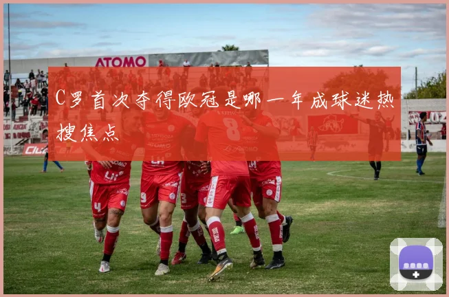 C罗首次夺得欧冠是哪一年成球迷热搜焦点