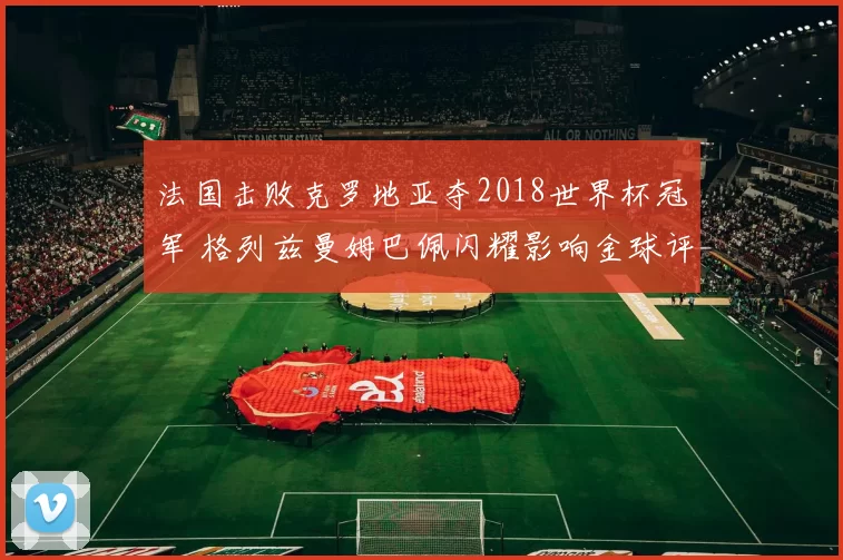 法国击败克罗地亚夺2018世界杯冠军 格列兹曼姆巴佩闪耀影响金球评选