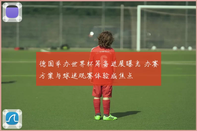 德国举办世界杯筹备进展曝光 办赛方案与球迷观赛体验成焦点