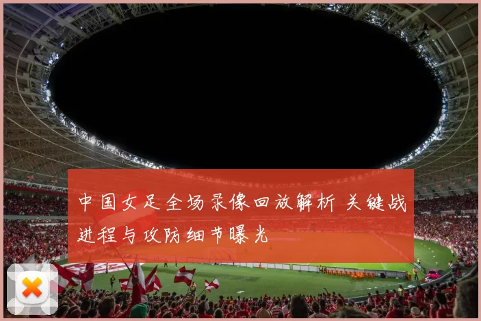 中国女足全场录像回放解析 关键战进程与攻防细节曝光