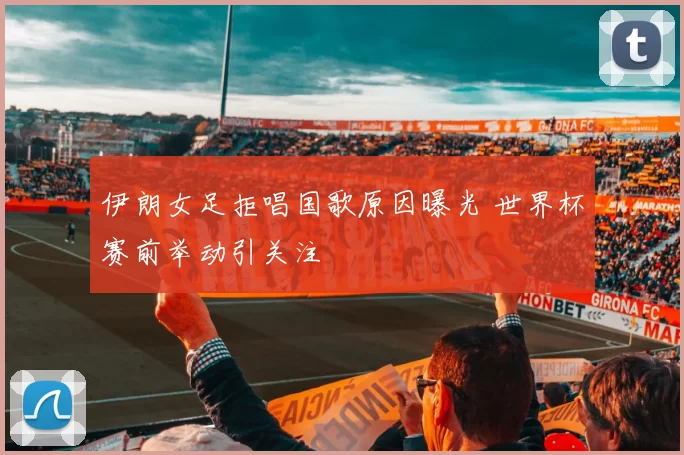 伊朗女足拒唱国歌原因曝光 世界杯赛前举动引关注