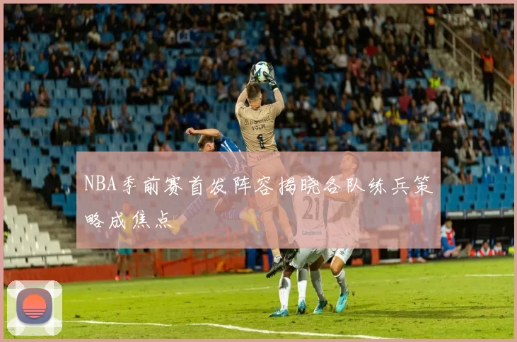 NBA季前赛首发阵容揭晓各队练兵策略成焦点