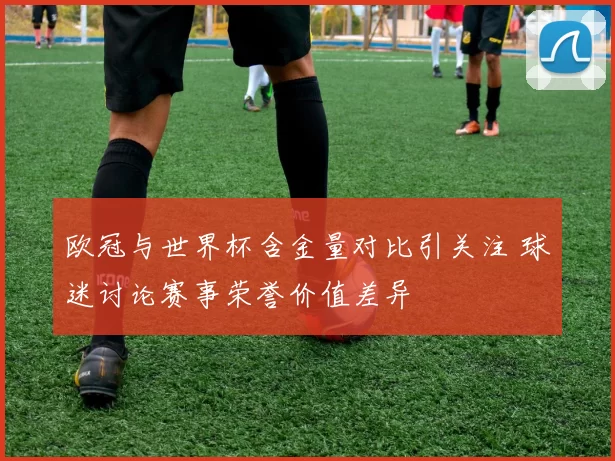 欧冠与世界杯含金量对比引关注 球迷讨论赛事荣誉价值差异