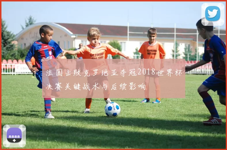 法国击败克罗地亚夺冠2018世界杯决赛关键战术与后续影响