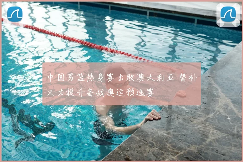 中国男篮热身赛击败澳大利亚 替补火力提升备战奥运预选赛