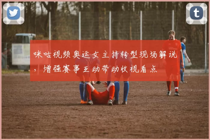 咪咕视频奥运女主持转型现场解说，增强赛事互动带动收视看点