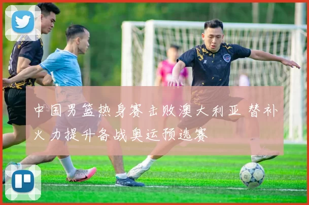 中国男篮热身赛击败澳大利亚 替补火力提升备战奥运预选赛