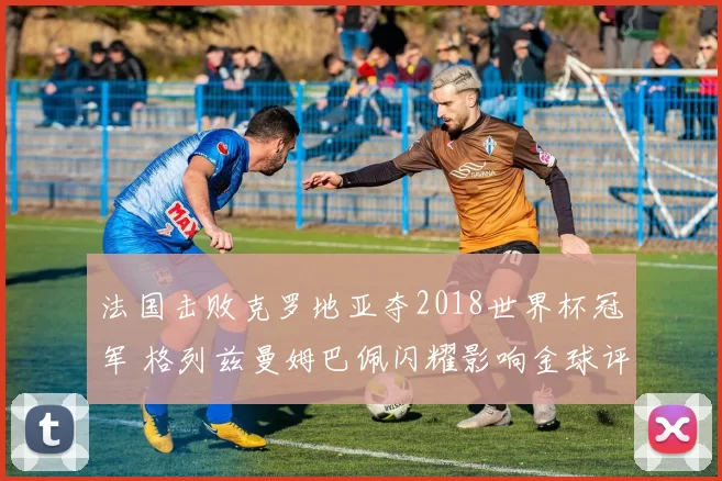 法国击败克罗地亚夺2018世界杯冠军 格列兹曼姆巴佩闪耀影响金球评选