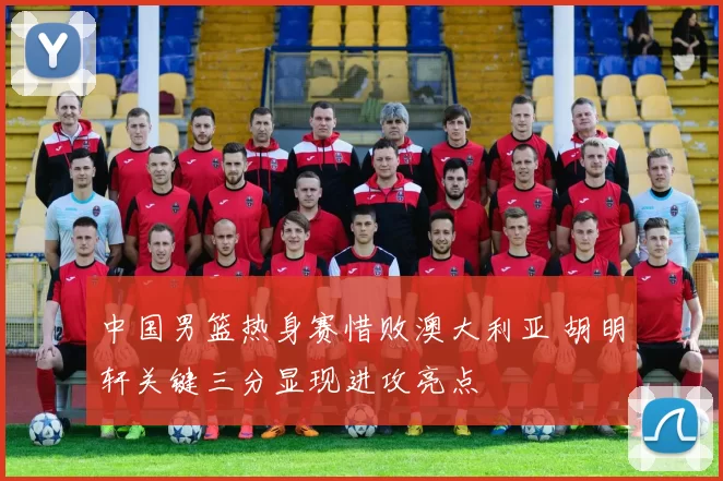 中国男篮热身赛惜败澳大利亚 胡明轩关键三分显现进攻亮点