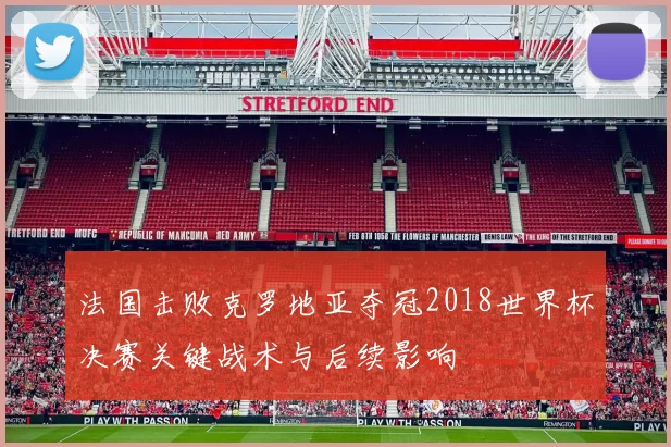 法国击败克罗地亚夺冠2018世界杯决赛关键战术与后续影响