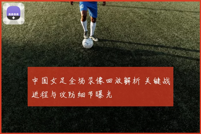 中国女足全场录像回放解析 关键战进程与攻防细节曝光
