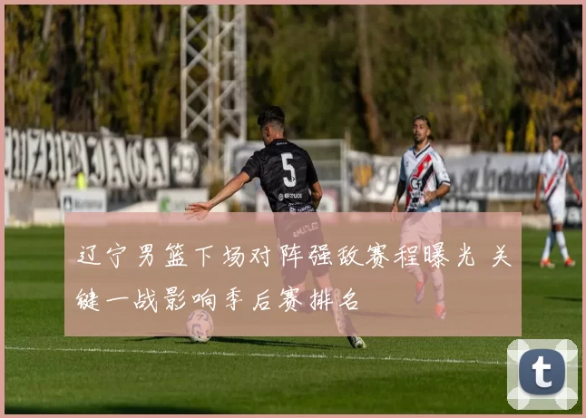 辽宁男篮下场对阵强敌赛程曝光 关键一战影响季后赛排名