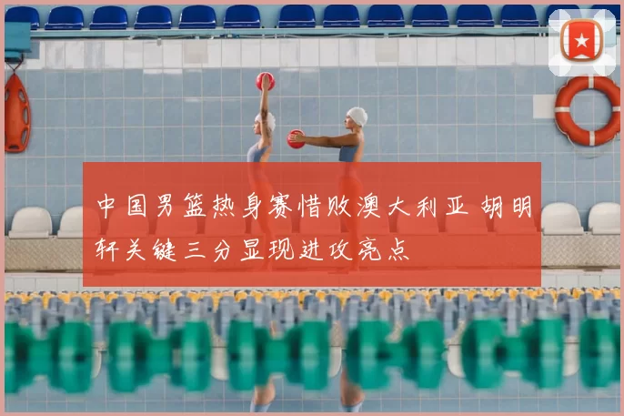 中国男篮热身赛惜败澳大利亚 胡明轩关键三分显现进攻亮点