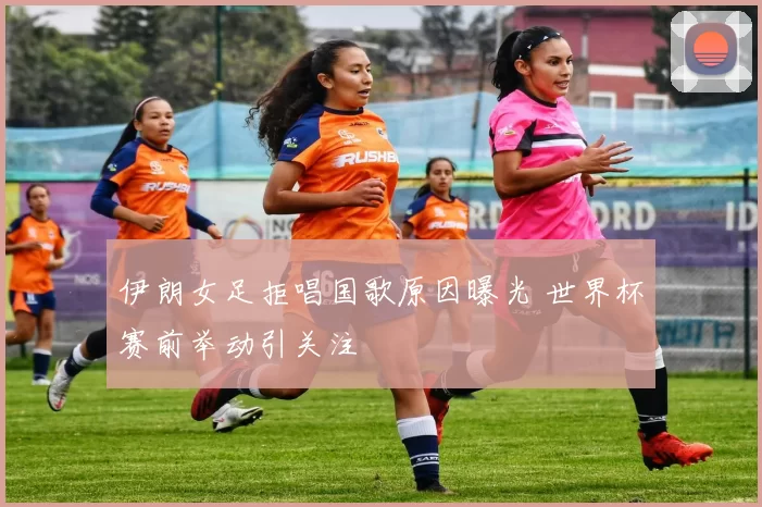 伊朗女足拒唱国歌原因曝光 世界杯赛前举动引关注