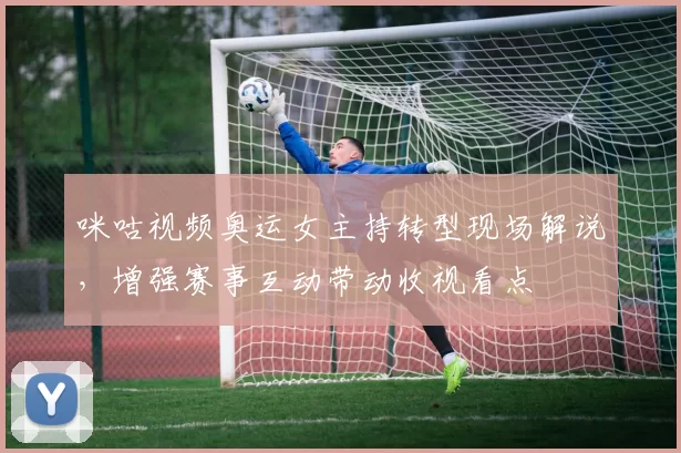 咪咕视频奥运女主持转型现场解说，增强赛事互动带动收视看点
