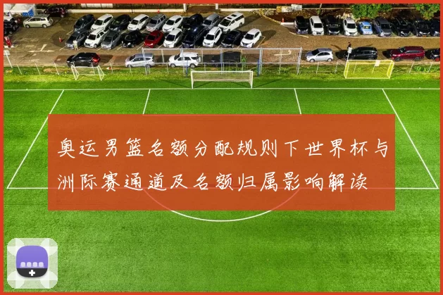 奥运男篮名额分配规则下世界杯与洲际赛通道及名额归属影响解读