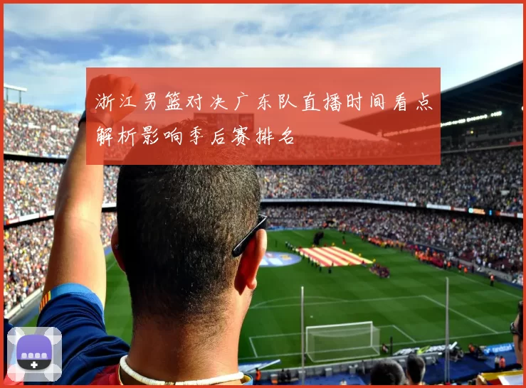 浙江男篮对决广东队直播时间看点解析影响季后赛排名