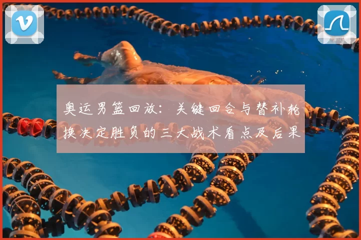 奥运男篮回放：关键回合与替补轮换决定胜负的三大战术看点及后果