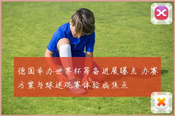 德国举办世界杯筹备进展曝光 办赛方案与球迷观赛体验成焦点