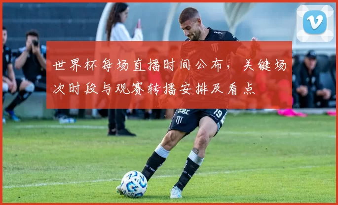 世界杯每场直播时间公布，关键场次时段与观赛转播安排及看点