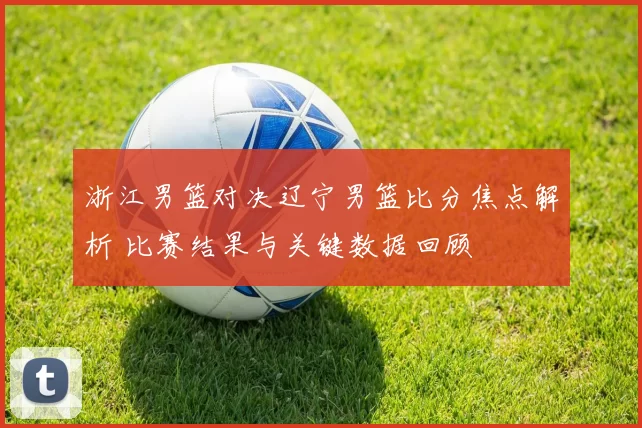 浙江男篮对决辽宁男篮比分焦点解析 比赛结果与关键数据回顾