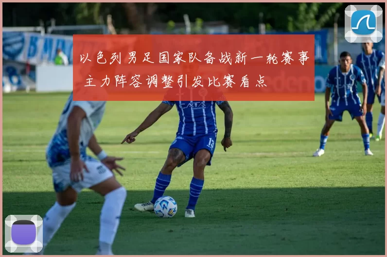 以色列男足国家队备战新一轮赛事 主力阵容调整引发比赛看点