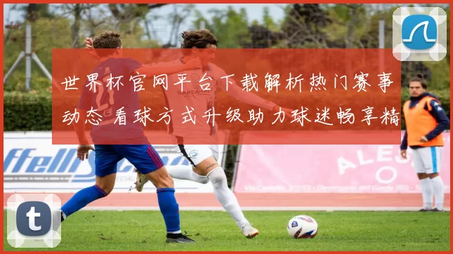 世界杯官网平台下载解析热门赛事动态 看球方式升级助力球迷畅享精彩