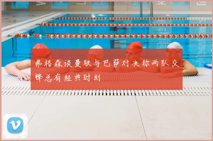 弗格森谈曼联与巴萨对决称两队交锋总有经典时刻