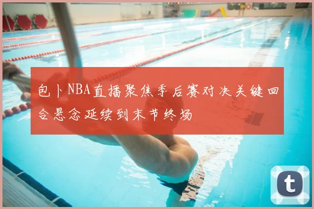 包卜NBA直播聚焦季后赛对决关键回合悬念延续到末节终场